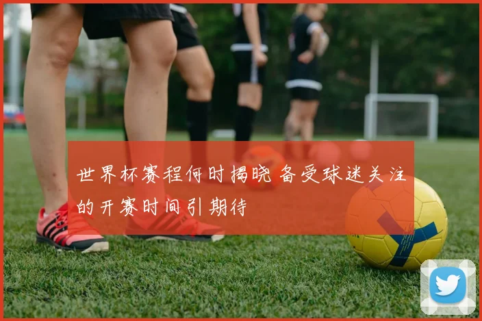 世界杯赛程何时揭晓 备受球迷关注的开赛时间引期待