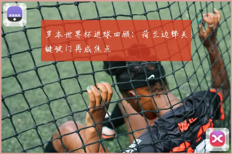 罗本世界杯进球回顾:荷兰边锋关键破门再成焦点